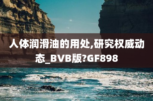 人体润滑油的用处,研究权威动态_BVB版?GF898