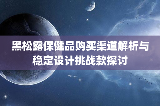 黑松露保健品购买渠道解析与稳定设计挑战款探讨