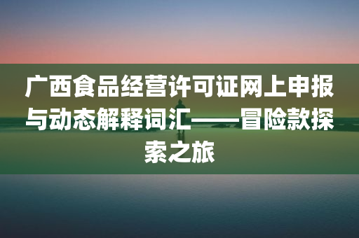 广西食品经营许可证网上申报与动态解释词汇——冒险款探索之旅