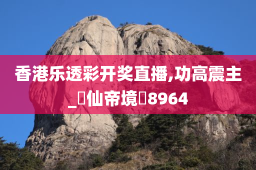 香港乐透彩开奖直播,功高震主_‌仙帝境‌8964