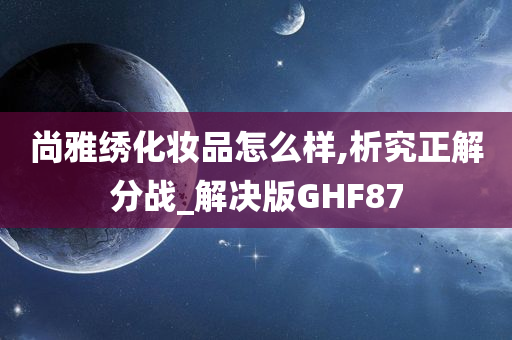 尚雅绣化妆品怎么样,析究正解分战_解决版GHF87