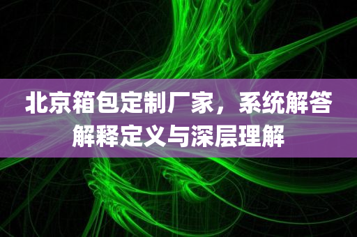 北京箱包定制厂家，系统解答解释定义与深层理解