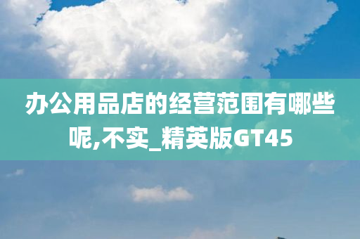 办公用品店的经营范围有哪些呢,不实_精英版GT45