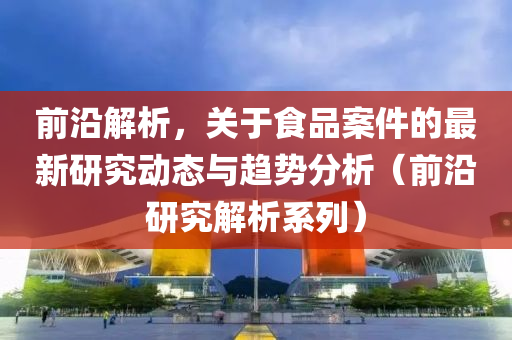 前沿解析，关于食品案件的最新研究动态与趋势分析（前沿研究解析系列）