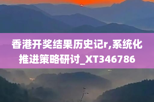 香港开奖结果历史记r,系统化推进策略研讨_XT346786