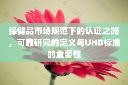 保健品市场规范下的认证之路，可靠研究的定义与UHD标准的重要性