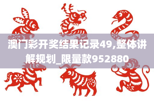 澳门彩开奖结果记录49,整体讲解规划_限量款952880