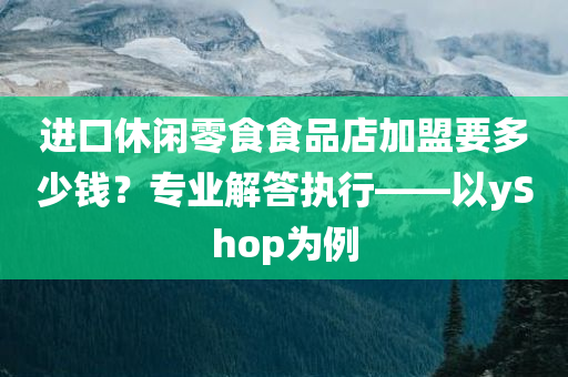 进口休闲零食食品店加盟要多少钱？专业解答执行——以yShop为例