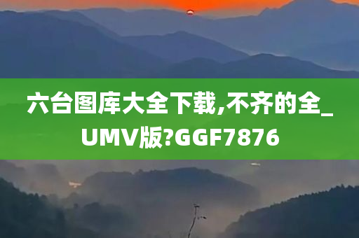 六台图库大全下载,不齐的全_UMV版?GGF7876