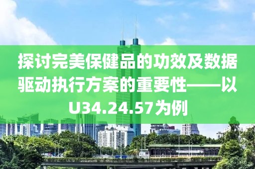 探讨完美保健品的功效及数据驱动执行方案的重要性——以U34.24.57为例