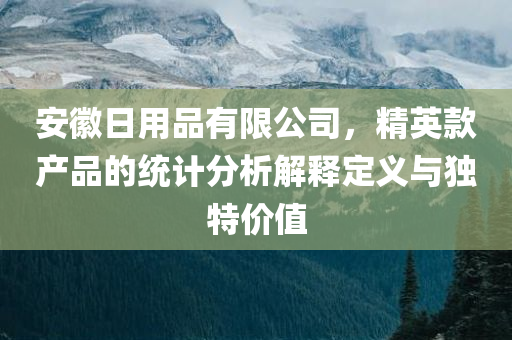 安徽日用品有限公司，精英款产品的统计分析解释定义与独特价值