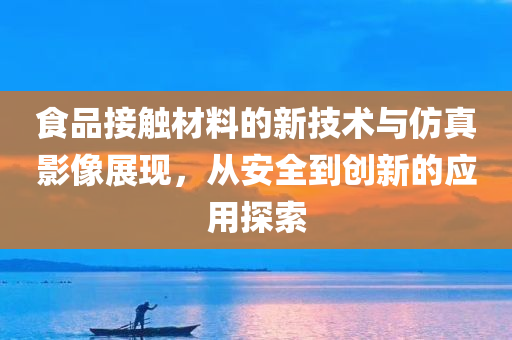 食品接触材料的新技术与仿真影像展现，从安全到创新的应用探索