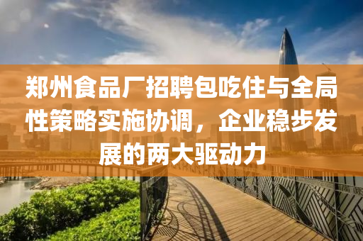 郑州食品厂招聘包吃住与全局性策略实施协调，企业稳步发展的两大驱动力