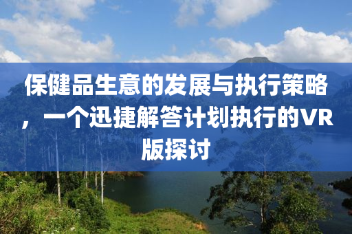 保健品生意的发展与执行策略，一个迅捷解答计划执行的VR版探讨