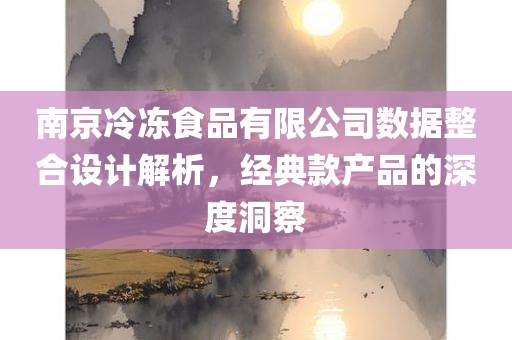 南京冷冻食品有限公司数据整合设计解析，经典款产品的深度洞察