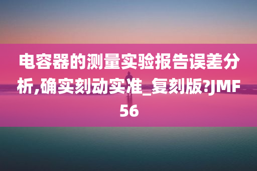 电容器的测量实验报告误差分析,确实刻动实准_复刻版?JMF56