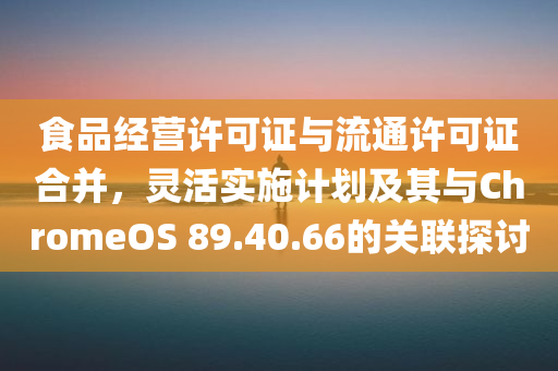 食品经营许可证与流通许可证合并，灵活实施计划及其与ChromeOS 89.40.66的关联探讨