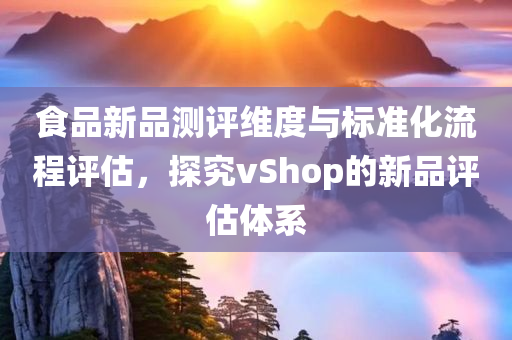 食品新品测评维度与标准化流程评估，探究vShop的新品评估体系