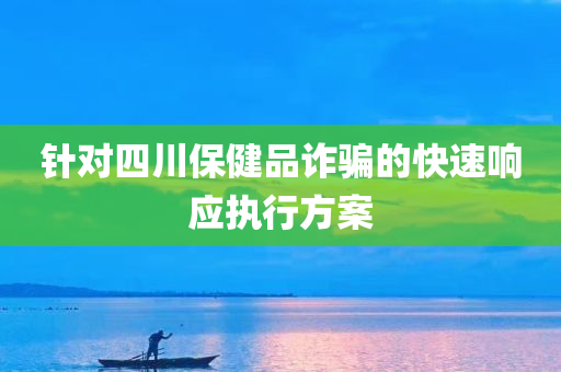 针对四川保健品诈骗的快速响应执行方案