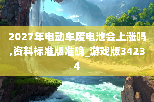 2027年电动车废电池会上涨吗,资料标准版准确_游戏版34234