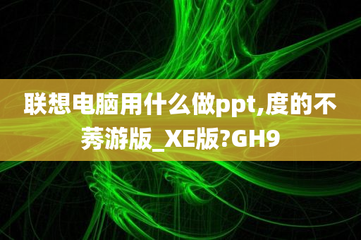 联想电脑用什么做ppt,度的不莠游版_XE版?GH9