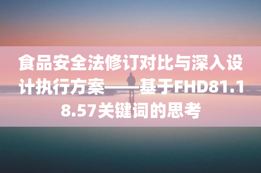 食品安全法修订对比与深入设计执行方案——基于FHD81.18.57关键词的思考