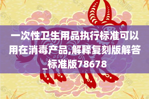 一次性卫生用品执行标准可以用在消毒产品,解释复刻版解答_标准版78678