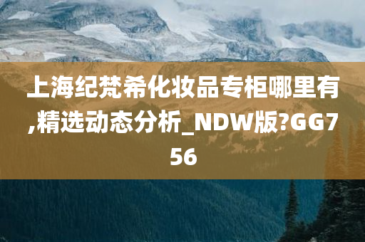 上海纪梵希化妆品专柜哪里有,精选动态分析_NDW版?GG756