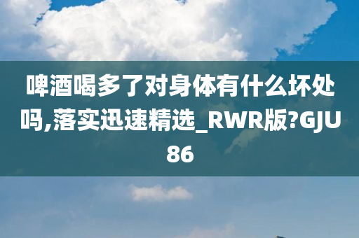 啤酒喝多了对身体有什么坏处吗,落实迅速精选_RWR版?GJU86