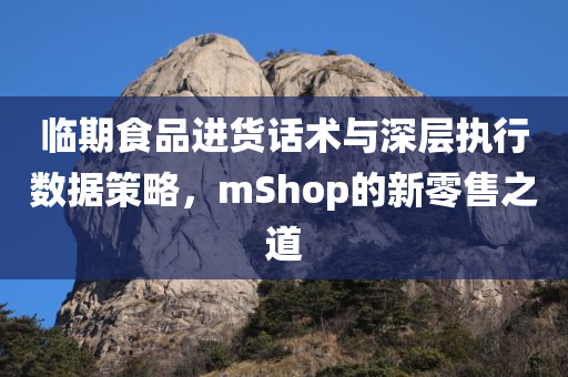 临期食品进货话术与深层执行数据策略，mShop的新零售之道