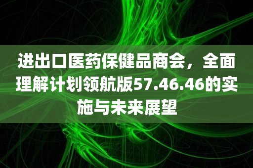 进出口医药保健品商会，全面理解计划领航版57.46.46的实施与未来展望