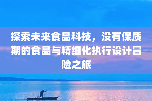 探索未来食品科技，没有保质期的食品与精细化执行设计冒险之旅