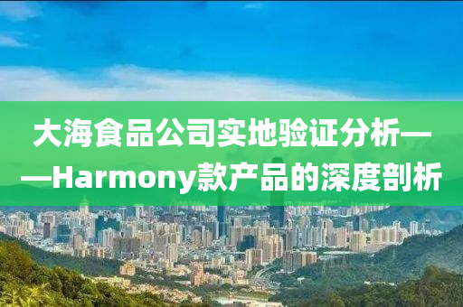 大海食品公司实地验证分析——Harmony款产品的深度剖析