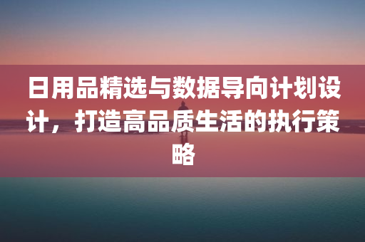 日用品精选与数据导向计划设计，打造高品质生活的执行策略